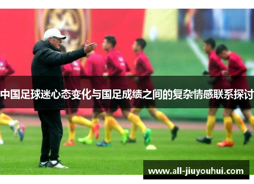 中国足球迷心态变化与国足成绩之间的复杂情感联系探讨 中国足球迷心态变化与国足成绩之间的复杂情感联系探讨