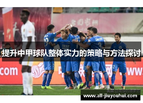 提升中甲球队整体实力的策略与方法探讨 提升中甲球队整体实力的策略与方法探讨