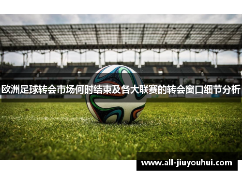 欧洲足球转会市场何时结束及各大联赛的转会窗口细节分析