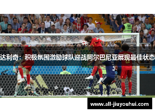 达利奇:积极氛围激励球队迎战阿尔巴尼亚展现最佳状态 达利奇:积极氛围激励球队迎战阿尔巴尼亚展现最佳状态