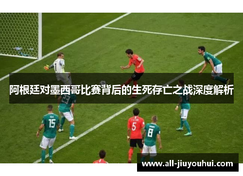 阿根廷对墨西哥比赛背后的生死存亡之战深度解析 阿根廷对墨西哥比赛背后的生死存亡之战深度解析