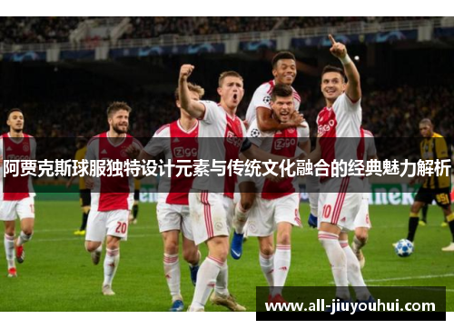 阿贾克斯球服独特设计元素与传统文化融合的经典魅力解析