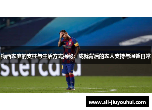 梅西家庭的支柱与生活方式揭秘：成就背后的家人支持与温馨日常