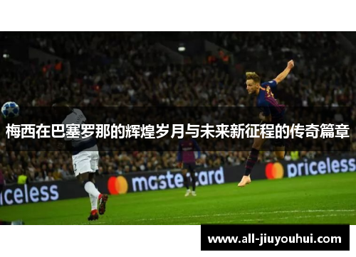 梅西在巴塞罗那的辉煌岁月与未来新征程的传奇篇章 梅西在巴塞罗那的辉煌岁月与未来新征程的传奇篇章