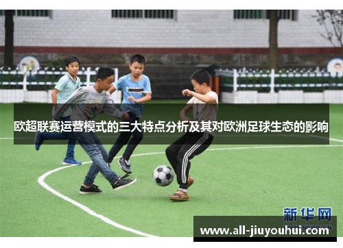 欧超联赛运营模式的三大特点分析及其对欧洲足球生态的影响 欧超联赛运营模式的三大特点分析及其对欧洲足球生态的影响