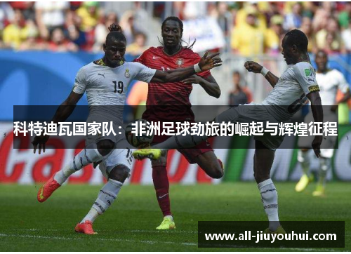 科特迪瓦国家队:非洲足球劲旅的崛起与辉煌征程 科特迪瓦国家队:非洲足球劲旅的崛起与辉煌征程