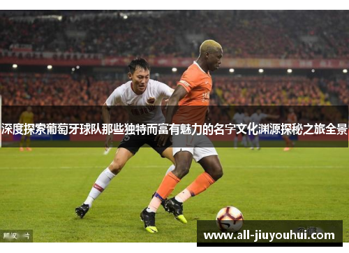 深度探索葡萄牙球队那些独特而富有魅力的名字文化渊源探秘之旅全景