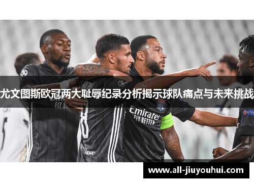 尤文图斯欧冠两大耻辱纪录分析揭示球队痛点与未来挑战 尤文图斯欧冠两大耻辱纪录分析揭示球队痛点与未来挑战