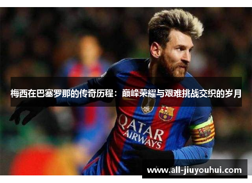 梅西在巴塞罗那的传奇历程：巅峰荣耀与艰难挑战交织的岁月