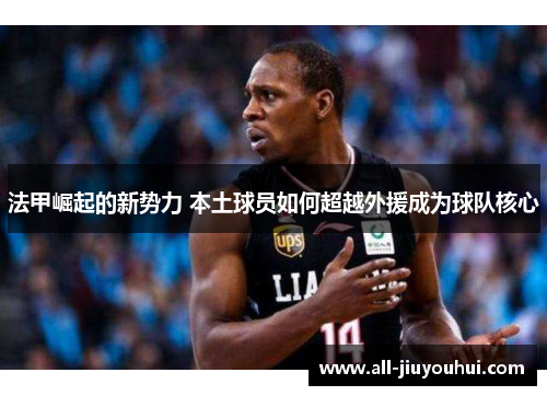 法甲崛起的新势力 本土球员如何超越外援成为球队核心