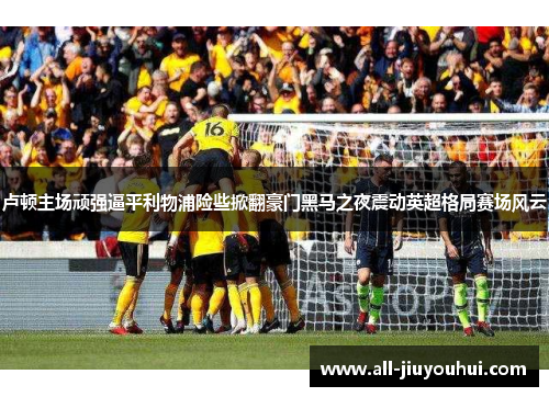 卢顿主场顽强逼平利物浦险些掀翻豪门黑马之夜震动英超格局赛场风云