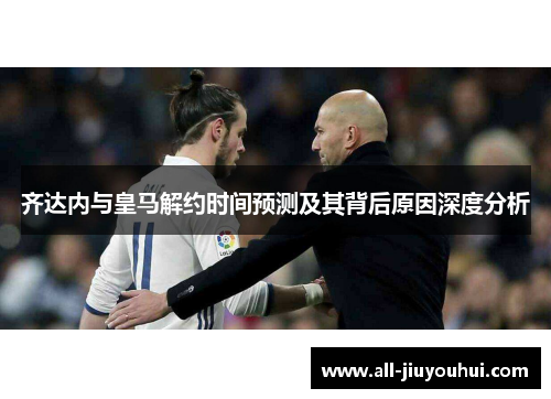 齐达内与皇马解约时间预测及其背后原因深度分析 齐达内与皇马解约时间预测及其背后原因深度分析